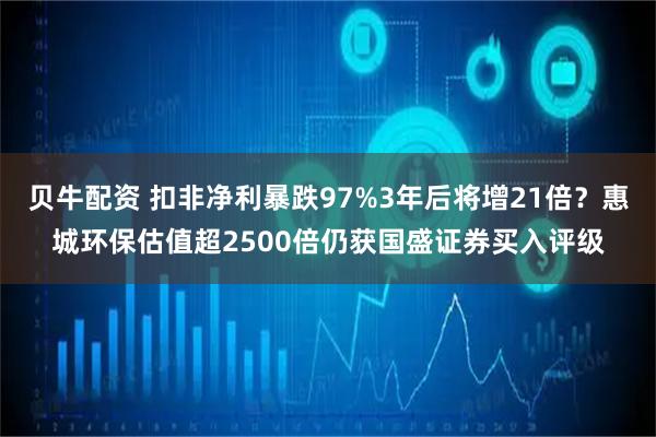 贝牛配资 扣非净利暴跌97%3年后将增21倍？惠城环保估值超2500倍仍获国盛证券买入评级