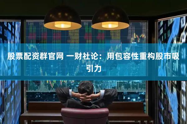 股票配资群官网 一财社论：用包容性重构股市吸引力