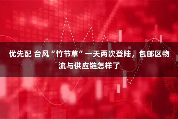 优先配 台风“竹节草”一天两次登陆，包邮区物流与供应链怎样了