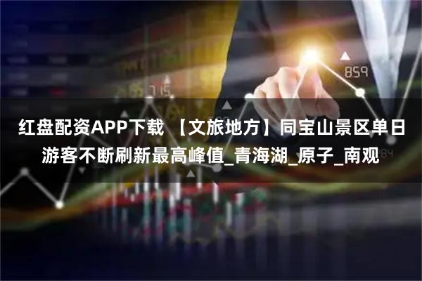 红盘配资APP下载 【文旅地方】同宝山景区单日游客不断刷新最高峰值_青海湖_原子_南观