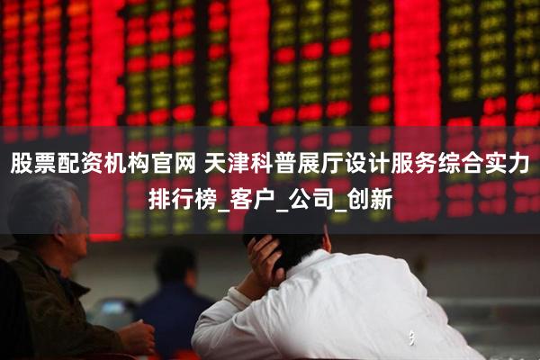 股票配资机构官网 天津科普展厅设计服务综合实力排行榜_客户_公司_创新