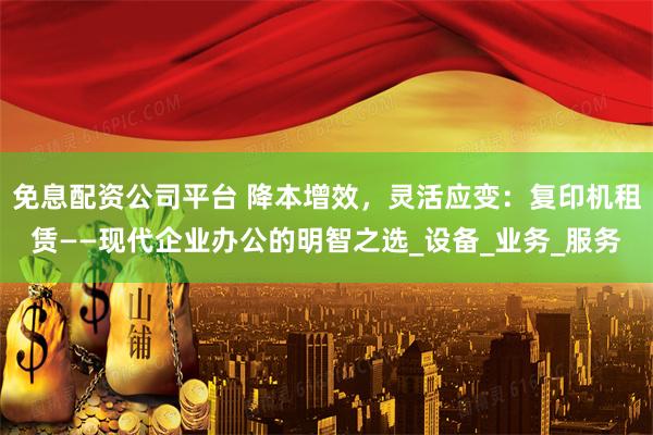 免息配资公司平台 降本增效，灵活应变：复印机租赁——现代企业办公的明智之选_设备_业务_服务