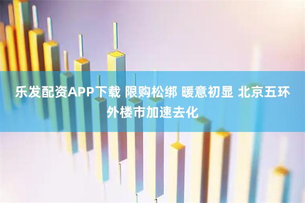 乐发配资APP下载 限购松绑 暖意初显 北京五环外楼市加速去化