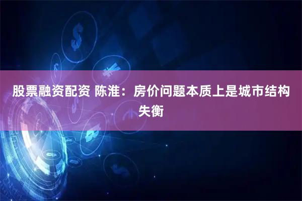 股票融资配资 陈淮：房价问题本质上是城市结构失衡