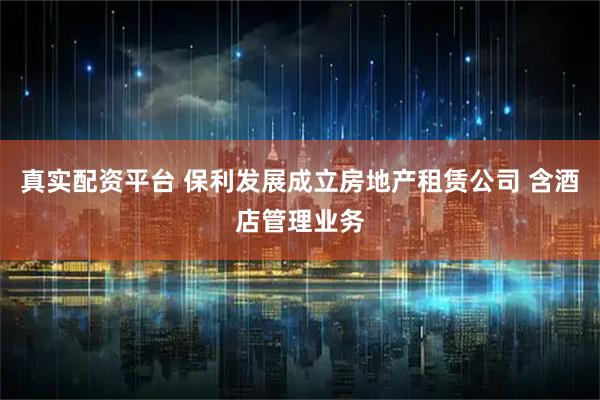 真实配资平台 保利发展成立房地产租赁公司 含酒店管理业务