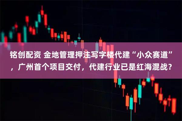 铭创配资 金地管理押注写字楼代建“小众赛道”，广州首个项目交付，代建行业已是红海混战？