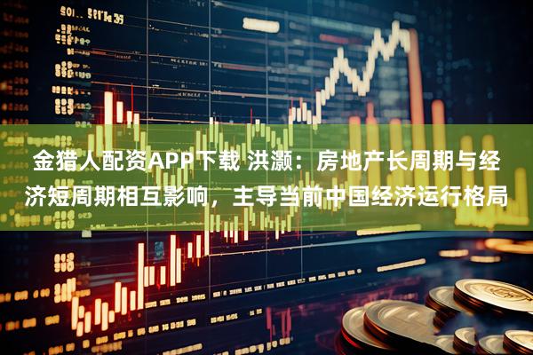 金猎人配资APP下载 洪灏：房地产长周期与经济短周期相互影响，主导当前中国经济运行格局