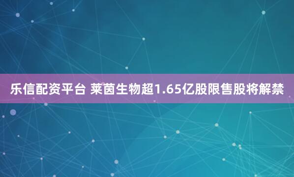 乐信配资平台 莱茵生物超1.65亿股限售股将解禁