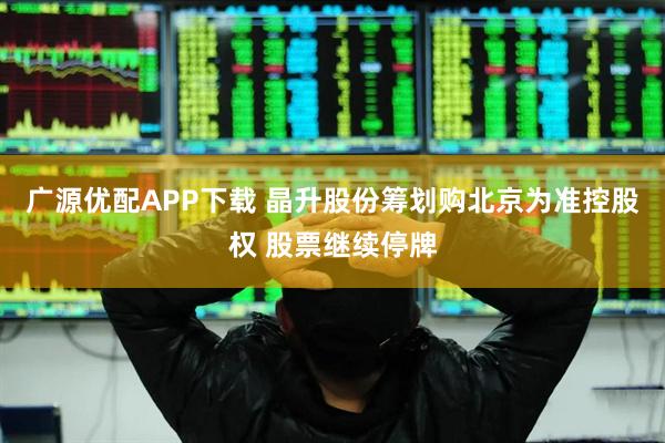广源优配APP下载 晶升股份筹划购北京为准控股权 股票继续停牌