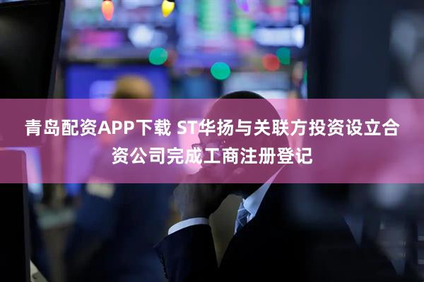 青岛配资APP下载 ST华扬与关联方投资设立合资公司完成工商注册登记