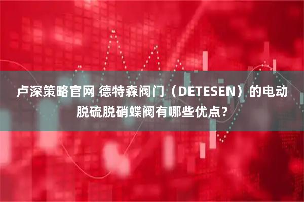 卢深策略官网 德特森阀门（DETESEN）的电动脱硫脱硝蝶阀有哪些优点？