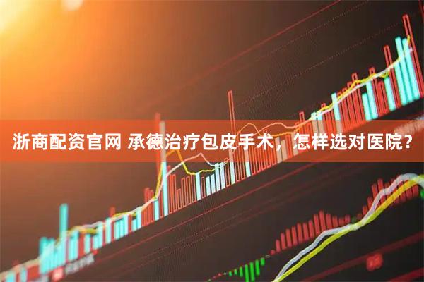 浙商配资官网 承德治疗包皮手术，怎样选对医院？